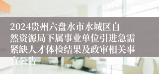 2024贵州六盘水市水城区自然资源局下属事业单位引进急需紧缺人才体检结果及政审相关事宜公告