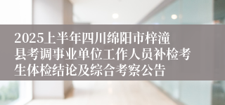 2025上半年四川绵阳市梓潼县考调事业单位工作人员补检考生体检结论及综合考察公告