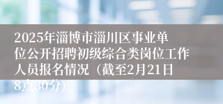 2025年淄博市淄川区事业单位公开招聘初级综合类岗位工作人员报名情况（截至2月21日8点30分)