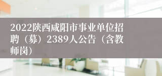 2022陕西咸阳市事业单位招聘（募）2389人公告（含教师岗）