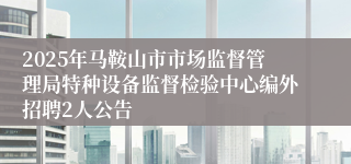 2025年马鞍山市市场监督管理局特种设备监督检验中心编外招聘2人公告