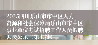 2025四川乐山市市中区人力资源和社会保障局乐山市市中区事业单位考试招聘工作人员拟聘人员公示（第七批）