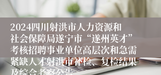 2024四川射洪市人力资源和社会保障局遂宁市“遂州英才”考核招聘事业单位高层次和急需紧缺人才射洪市补检、复检结果及综合考察公告