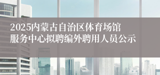 2025内蒙古自治区体育场馆服务中心拟聘编外聘用人员公示
