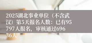 2025湖北事业单位（不含武汉）第5天报名人数：已有95797人报名，审核通过69636人