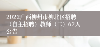 2022广西柳州市柳北区招聘（自主招聘）教师（二）62人公告