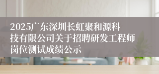 2025广东深圳长虹聚和源科技有限公司关于招聘研发工程师岗位测试成绩公示
