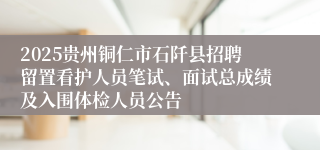 2025贵州铜仁市石阡县招聘留置看护人员笔试、面试总成绩及入围体检人员公告