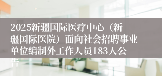 2025新疆国际医疗中心（新疆国际医院）面向社会招聘事业单位编制外工作人员183人公告