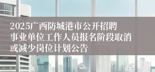 2025广西防城港市公开招聘事业单位工作人员报名阶段取消或减少岗位计划公告