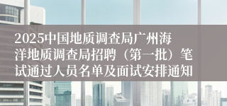 2025中国地质调查局广州海洋地质调查局招聘（第一批）笔试通过人员名单及面试安排通知