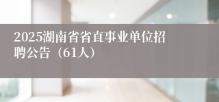 2025湖南省省直事业单位招聘公告（61人）