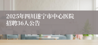2025年四川遂宁市中心医院招聘36人公告
