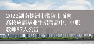 2022湖南株洲市醴陵市面向高校应届毕业生招聘高中、中职教师87人公告