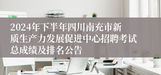 2024年下半年四川南充市新质生产力发展促进中心招聘考试总成绩及排名公告