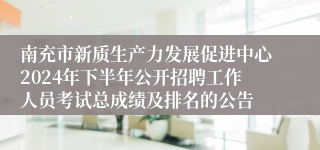 南充市新质生产力发展促进中心2024年下半年公开招聘工作人员考试总成绩及排名的公告