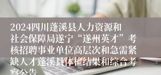 2024四川蓬溪县人力资源和社会保障局遂宁“遂州英才”考核招聘事业单位高层次和急需紧缺人才蓬溪县体检结果和综合考察公告