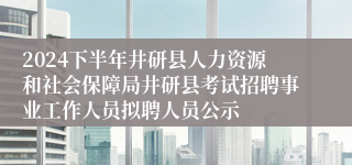 2024下半年井研县人力资源和社会保障局井研县考试招聘事业工作人员拟聘人员公示