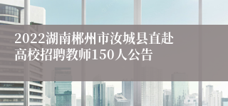 2022湖南郴州市汝城县直赴高校招聘教师150人公告