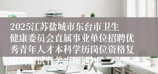 2025江苏盐城市东台市卫生健康委员会直属事业单位招聘优秀青年人才本科学历岗位资格复审及面试有关事项通知