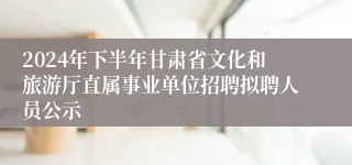 2024年下半年甘肃省文化和旅游厅直属事业单位招聘拟聘人员公示