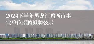 2024下半年黑龙江鸡西市事业单位招聘拟聘公示