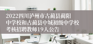 2022四川泸州市古蔺县蔺阳中学校和古蔺县中城初级中学校考核招聘教师19人公告