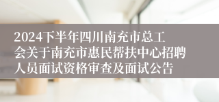 2024下半年四川南充市总工会关于南充市惠民帮扶中心招聘人员面试资格审查及面试公告