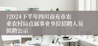?2024下半年四川南充市农业农村局直属事业单位招聘人员拟聘公示