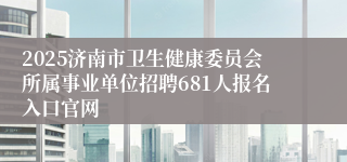2025济南市卫生健康委员会所属事业单位招聘681人报名入口官网