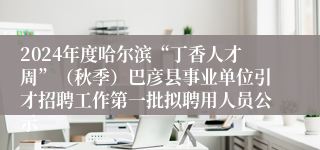 2024年度哈尔滨“丁香人才周”（秋季）巴彦县事业单位引才招聘工作第一批拟聘用人员公示
