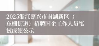 2025浙江嘉兴市南湖新区（东栅街道）招聘国企工作人员笔试成绩公示
