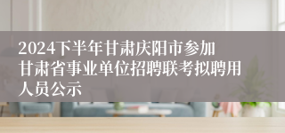 2024下半年甘肃庆阳市参加甘肃省事业单位招聘联考拟聘用人员公示