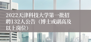 2022天津科技大学第一批招聘132人公告（博士或副高及以上岗位）