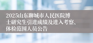 2025山东聊城市人民医院博士研究生引进成绩及进入考察、体检范围人员公告