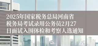 2025年国家税务总局河南省税务局考试录用公务员2月27日面试入围体检和考察人选通知