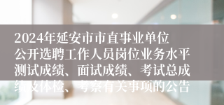 2024年延安市市直事业单位公开选聘工作人员岗位业务水平测试成绩、面试成绩、考试总成绩及体检、考察有关事项的公告