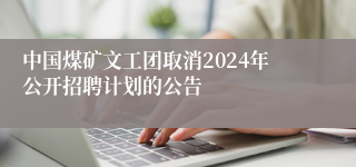 中国煤矿文工团取消2024年公开招聘计划的公告