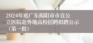 2024年底广东揭阳市市直公立医院赴外地高校招聘拟聘公示（第一批）