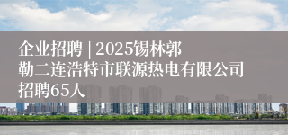 企业招聘 | 2025锡林郭勒二连浩特市联源热电有限公司招聘65人