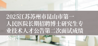 2025江苏苏州市昆山市第一人民医院长期招聘博士研究生专业技术人才公告第二次面试成绩公示