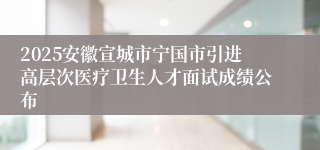 2025安徽宣城市宁国市引进高层次医疗卫生人才面试成绩公布