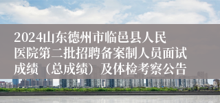 2024山东德州市临邑县人民医院第二批招聘备案制人员面试成绩（总成绩）及体检考察公告