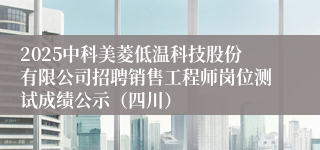 2025中科美菱低温科技股份有限公司招聘销售工程师岗位测试成绩公示（四川）