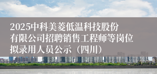 2025中科美菱低温科技股份有限公司招聘销售工程师等岗位拟录用人员公示（四川）