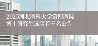 2025河北医科大学第四医院博士研究生选聘若干名公告