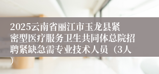 2025云南省丽江市玉龙县紧密型医疗服务卫生共同体总院招聘紧缺急需专业技术人员（3人）