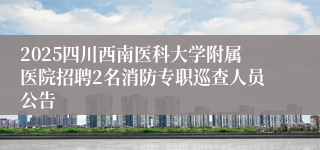 2025四川西南医科大学附属医院招聘2名消防专职巡查人员公告