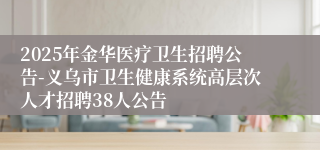 2025年金华医疗卫生招聘公告-义乌市卫生健康系统高层次人才招聘38人公告