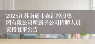 2025江苏南通市鑫汇控股集团有限公司所属子公司招聘人员资格复审公告